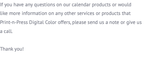 If you have any questions on our calendar products or would  like more information on any other services or products that  Print-n-Press Digital Color offers, please send us a note or give us  a call. Thank you!